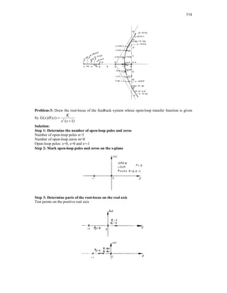 114
Problem-3: Draw the root-locus of the feedback system whose open-loop transfer function is given
by 2
( ) ( )
( 1)
K
G s H s
s s


Solution:
Step 1: Determine the number of open-loop poles and zeros
Number of open-loop poles n=3
Number of open-loop zeros m=0
Open-loop poles: s=0, s=0 and s=-1
Step 2: Mark open-loop poles and zeros on the s-plane
Step 3: Determine parts of the root-locus on the real axis
Test points on the positive real axis
 