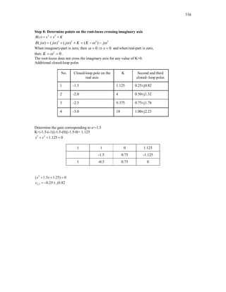 116
Step 8: Determine points on the root-locus crossing imaginary axis
3 2
( )
B s s s K
  
3 2 2 3
( ) ( ) ( ) ( )
B j j j K K j
    
     
When imaginary-part is zero, then 0 0
s
    and when real-part is zero,
then 2
0
K 
  .
The root-locus does not cross the imaginary axis for any value of K>0.
Additional closed-loop poles
No. Closed-loop pole on the
real axis
K Second and third
closed- loop poles
1 -1.5 1.125 0.25±j0.82
2 -2.0 4 0.50±j1.32
3 -2.5 9.375 0.75±j1.78
4 -3.0 18 1.00±j2.23
Determine the gain corresponding to s=-1.5
K=|-1.5-(-1)||-1.5-(0)||-1.5-0|= 1.125
3 2
1.125 0
s s
  
1 1 0 1.125
-1.5 0.75 -1.125
1 -0.5 0.75 0
2
( 1.5 1.25) 0
s s
  
2,3 0.25 0.82
s j
  
 