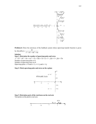 117
Problem-4: Draw the root-locus of the feedback system whose open-loop transfer function is given
by 4 3 2
( ) ( )
5 8 6
K
G s H s
s s s s

  
Solution:
Step 1: Determine the number of open-loop poles and zeros
4 3 2 2
5 8 6 ( 2 2)( 3) ( 1 )( 1 )( 3)
s s s s s s s s s j s j s s
            
Number of open-loop poles n=4
Number of open-loop zeros m=0
Open-loop poles: s=0 and s=-3, s=-1+j and s=-1-j
Step 2: Mark open-loop poles and zeros on the s-plane
Step 3: Determine parts of the root-locus on the real axis
Test points on the positive real axis
 
