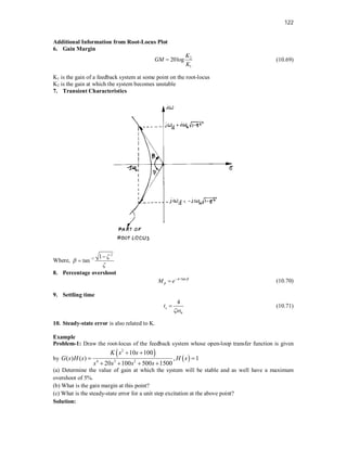 122
Additional Information from Root-Locus Plot
6. Gain Margin
2
1
20log
K
GM
K
 (10.69)
K1 is the gain of a feedback system at some point on the root-locus
K2 is the gain at which the system becomes unstable
7. Transient Characteristics
Where,
2
1 1
tan



 

8. Percentage overshoot
/tan
p
M e  

 (10.70)
9. Settling time
4
s
n
t

 (10.71)
10. Steady-state error is also related to K.
Example
Problem-1: Draw the root-locus of the feedback system whose open-loop transfer function is given
by
   
2
4 3 2
10 100
( ) ( ) , 1
20 100 500 1500
K s s
G s H s H s
s s s s
 
 
   
(a) Determine the value of gain at which the system will be stable and as well have a maximum
overshoot of 5%.
(b) What is the gain margin at this point?
(c) What is the steady-state error for a unit step excitation at the above point?
Solution:
 