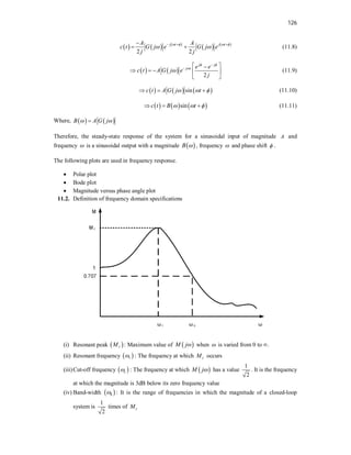 126
     
   
2 2
j t j t
A A
c t G j e G j e
j j
   
 
  

  (11.8)
   
2
j j
j t e e
c t A G j e
j
 



  

    
 
(11.9)
     
sin
c t A G j t
  
   (11.10)
     
sin
c t B t
  
   (11.11)
Where,    
B A G j
 

Therefore, the steady-state response of the system for a sinusoidal input of magnitude A and
frequency  is a sinusoidal output with a magnitude  
B  , frequency  and phase shift  .
The following plots are used in frequency response.
 Polar plot
 Bode plot
 Magnitude versus phase angle plot
11.2. Definition of frequency domain specifications
(i) Resonant peak  
r
M : Maximum value of  
M j when  is varied from 0 to ∞.
(ii) Resonant frequency  
r
 : The frequency at which r
M occurs
(iii)Cut-off frequency  
c
 : The frequency at which  
M j has a value
1
2
. It is the frequency
at which the magnitude is 3dB below its zero frequency value
(iv) Band-width  
b
 : It is the range of frequencies in which the magnitude of a closed-loop
system is
1
2
times of r
M
 