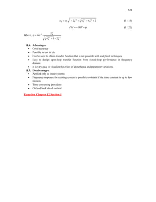 128
2 4 2
1 2 4 4 2
b n
    
     (11.19)
0
180
PM 
   (11.20)
Where, 1
2 2
2
tan
4 1 2


 


 
11.4. Advantages
 Good accuracy
 Possible to test in lab
 Can be used to obtain transfer function that is not possible with analytical techniques
 Easy to design open-loop transfer function from closed-loop performance in frequency
domain
 It is very easy to visualize the effect of disturbance and parameter variations.
11.5. Disadvantages
 Applied only to linear systems
 Frequency response for existing system is possible to obtain if the time constant is up to few
minutes
 Time consuming procedure
 Old and back dated method
Equation Chapter 12 Section 1
 