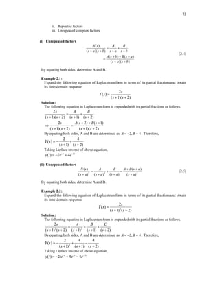 13
ii. Repeated factors
iii. Unrepeated complex factors
(i) Unrepeated factors
( )
( )( )
( ) ( )
( )( )
N s A B
s a s b s a s b
A s b B s a
s a s b
 
   
  

 
(2.4)
By equating both sides, determine A and B.
Example 2.1:
Expand the following equation of Laplacetransform in terms of its partial fractionsand obtain
its time-domain response.
2
( )
( 1)( 2)
s
Y s
s s

 
Solution:
The following equation in Laplacetransform is expandedwith its partial fractions as follows.
2
( 1)( 2) ( 1) ( 2)
2 ( 2) ( 1)
( 1)( 2) ( 1)( 2)
s A B
s s s s
s A s B s
s s s s
 
   
  
 
   
By equating both sides, A and B are determined as 2, 4
A B
   . Therefore,
2 4
( )
( 1) ( 2)
Y s
s s
  
 
Taking Laplace inverse of above equation,
2
( ) 2 4
t t
y t e e
 
  
(ii) Unrepeated factors
2 2 2
( ) ( )
( )
( ) ( ) ( )
N s A B A B s a
s a
s a s a s a
 
  

  
(2.5)
By equating both sides, determine A and B.
Example 2.2:
Expand the following equation of Laplacetransform in terms of its partial fractionsand obtain
its time-domain response.
2
2
( )
( 1) ( 2)
s
Y s
s s

 
Solution:
The following equation in Laplacetransform is expandedwith its partial fractions as follows.
2 2
2
( 1) ( 2) ( 1) ( 1) ( 2)
s A B C
s s s s s
  
    
By equating both sides, A and B are determined as 2, 4
A B
   . Therefore,
2
2 4 4
( )
( 1) ( 1) ( 2)
Y s
s s s
   
  
Taking Laplace inverse of above equation,
2
( ) 2 4 4
t t t
y t te e e
  
   
 