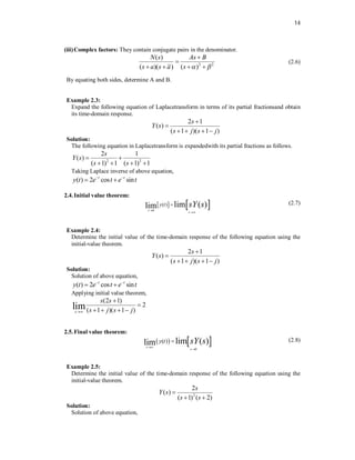 14
(iii)Complex factors: They contain conjugate pairs in the denominator.
2 2
( )
( )( ) ( )
N s As B
s a s a s  


   
(2.6)
By equating both sides, determine A and B.
Example 2.3:
Expand the following equation of Laplacetransform in terms of its partial fractionsand obtain
its time-domain response.
2 1
( )
( 1 )( 1 )
s
Y s
s j s j


   
Solution:
The following equation in Laplacetransform is expandedwith its partial fractions as follows.
2 2
2 1
( )
( 1) 1 ( 1) 1
s
Y s
s s
 
   
Taking Laplace inverse of above equation,
( ) 2 cos sin
t t
y t e t e t
 
 
2.4.Initial value theorem:
   
0
( ) lim ( )
lim
t
s
y t sY s


 (2.7)
Example 2.4:
Determine the initial value of the time-domain response of the following equation using the
initial-value theorem.
2 1
( )
( 1 )( 1 )
s
Y s
s j s j


   
Solution:
Solution of above equation,
( ) 2 cos sin
t t
y t e t e t
 
 
Applying initial value theorem,
(2 1)
2
( 1 )( 1 )
lim
s
s s
s j s j



   
2.5.Final value theorem:
   
0
( ) lim ( )
lim
t
s
y t sY s


 (2.8)
Example 2.5:
Determine the initial value of the time-domain response of the following equation using the
initial-value theorem.
2
2
( )
( 1) ( 2)
s
Y s
s s

 
Solution:
Solution of above equation,
 