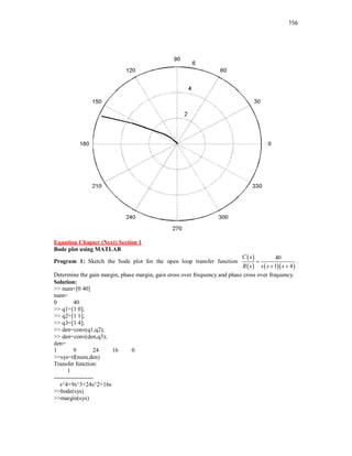 156
Equation Chapter (Next) Section 1
Bode plot using MATLAB
Program 1: Sketch the bode plot for the open loop transfer function
 
    
40
1 4
C s
R s s s s

 
.
Determine the gain margin, phase margin, gain cross over frequency and phase cross over frequency.
Solution:
>> num=[0 40]
num=
0 40
>> q1=[1 0];
>> q2=[1 1];
>> q3=[1 4];
>> den=conv(q1,q2);
>> den=conv(den,q3);
den=
1 9 24 16 0
>>sys=tf(num,den)
Transfer function:
1
--------------------
s^4+9s^3+24s^2+16s
>>bode(sys)
>>margin(sys)
 