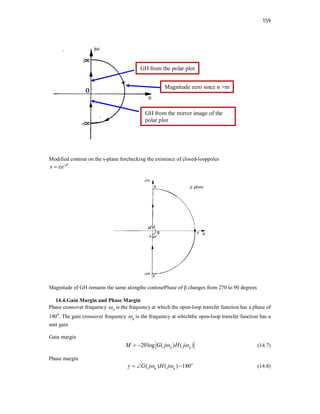 159
Modified contour on the s-plane forchecking the existence of closed-looppoles
j
s e 


Magnitude of GH remains the same alongthe contourPhase of β changes from 270 to 90 degrees
14.4.Gain Margin and Phase Margin
Phase crossover frequency p
 is the frequency at which the open-loop transfer function has a phase of
1800
. The gain crossover frequency g
 is the frequency at whichthe open-loop transfer function has a
unit gain
Gain margin
20log ( ) ( )
p p
M G j H j
 
  (14.7)
Phase margin
( ) ( ) 180o
g g
G j H j
  
   (14.8)
GH from the polar plot
GH from the mirror image of the
polar plot
Magnitude zero since n >m
 