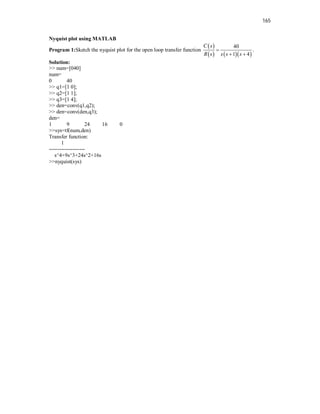 165
Nyquist plot using MATLAB
Program 1:Sketch the nyquist plot for the open loop transfer function
 
    
40
1 4
C s
R s s s s

 
.
Solution:
>> num=[040]
num=
0 40
>> q1=[1 0];
>> q2=[1 1];
>> q3=[1 4];
>> den=conv(q1,q2);
>> den=conv(den,q3);
den=
1 9 24 16 0
>>sys=tf(num,den)
Transfer function:
1
--------------------
s^4+9s^3+24s^2+16s
>>nyquist(sys)
 