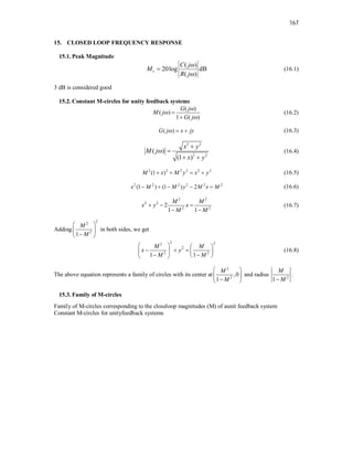 167
15. CLOSED LOOP FREQUENCY RESPONSE
15.1. Peak Magnitude
( )
20log dB
( )
r
C j
M
R j


 (16.1)
3 dB is considered good
15.2. Constant M-circles for unity feedback systems
( )
( )
1 ( )
G j
M j
G j





(16.2)
( )
G j x jy
   (16.3)
2 2
2 2
( )
(1 )
x y
M j
x y



 
(16.4)
2 2 2 2 2 2
(1 )
M x M y x y
    (16.5)
2 2 2 2 2 2
(1 ) (1 ) 2
x M M y M x M
     (16.6)
2 2
2 2
2 2
2
1 1
M M
x y x
M M
  
 
(16.7)
Adding
2
2
2
1
M
M
 
 

 
in both sides, we get
2 2
2
2
2 2
1 1
M M
x y
M M
   
  
   
 
 
 
(16.8)
The above equation represents a family of circles with its center at
2
2
,0
1
M
M
 
 

 
and radius 2
1
M
M

.
15.3. Family of M-circles
Family of M-circles corresponding to the closeloop magnitudes (M) of aunit feedback system
Constant M-circles for unityfeedback systems
 