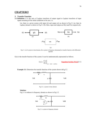 16
CHAPTER#3
3. Transfer Function
3.1.Definition: It is the ratio of Laplace transform of output signal to Laplace transform of input
signal assuming all the initial conditions to be zero, i.e.
Let, there is a given system with input r(t) and output c(t) as shown in Fig.3.1 (a), then its
Laplace domain is shown in Fig.3.1 (b). Here, input and output are R(s) and C(s) respectively.
(a) (b)
(c)
Fig.3.1. (a) A system in time domain, (b) a system in frequency domainand (c) transfer function with differential
operator
G(s) is the transfer function of the system. It can be mathematically represented as follows.
 
 
  zero initial condition
C s
G s
R s
 Equation Section (Next)(3.1)
Example 3.1: Determine the transfer function of the system shown inFig.3.2.
Fig.3.2. a system in time domain
Solution:
Fig.3.1 is redrawn in frequency domain as shown in Fig.3.2.
Fig.3.2. a system in frequency domain
 