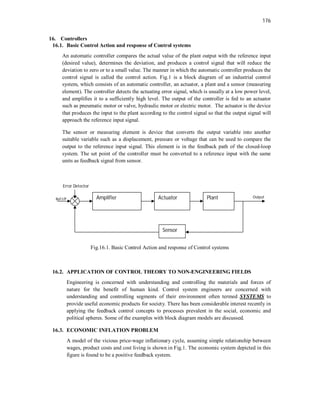 176
16. Controllers
16.1. Basic Control Action and response of Control systems
An automatic controller compares the actual value of the plant output with the reference input
(desired value), determines the deviation, and produces a control signal that will reduce the
deviation to zero or to a small value. The manner in which the automatic controller produces the
control signal is called the control action. Fig.1 is a block diagram of an industrial control
system, which consists of an automatic controller, an actuator, a plant and a sensor (measuring
element). The controller detects the actuating error signal, which is usually at a low power level,
and amplifies it to a sufficiently high level. The output of the controller is fed to an actuator
such as pneumatic motor or valve, hydraulic motor or electric motor. The actuator is the device
that produces the input to the plant according to the control signal so that the output signal will
approach the reference input signal.
The sensor or measuring element is device that converts the output variable into another
suitable variable such as a displacement, pressure or voltage that can be used to compare the
output to the reference input signal. This element is in the feedback path of the closed-loop
system. The set point of the controller must be converted to a reference input with the same
units as feedback signal from sensor.
Fig.16.1. Basic Control Action and response of Control systems
16.2. APPLICATION OF CONTROL THEORY TO NON-ENGINEERING FIELDS
Engineering is concerned with understanding and controlling the materials and forces of
nature for the benefit of human kind. Control system engineers are concerned with
understanding and controlling segments of their environment often termed SYSTEMS to
provide useful economic products for society. There has been considerable interest recently in
applying the feedback control concepts to processes prevalent in the social, economic and
political spheres. Some of the examples with block diagram models are discussed.
16.3. ECONOMIC INFLATION PROBLEM
A model of the vicious price-wage inflationary cycle, assuming simple relationship between
wages, product costs and cost living is shown in Fig.1. The economic system depicted in this
figure is found to be a positive feedback system.
Ref I/P Amplifier Actuator Plant
Sensor
Error Detector
Output
 