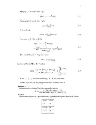 17
Applying KVL to loop-1 of the Fig.3.2
   
1
i
V s R Ls I s
Cs
 
  
 
 
(3.2)
Applying KVL to loop-2 of the Fig.3.2
   
1
o
V s I s
Cs
 
  
 
(3.3)
From eq (2.12),
     
1
/
o o
I s V s CsV s
Cs
 
 
 
 
(3.4)
Now, using eq (2.13) in eq (2.10),
   
 
  2
1
1 1
1 1
i o
o
i
V s R Ls CsV s
Cs
V s
V s LCs RCs
R Ls Cs
Cs
 
  
 
 
  
   
 
 
 
(3.5)
Then transfer function of the given system is
  2
1
1
G s
LCs RCs

 
(3.6)
3.2.General Form of Transfer Function
 
    
    
 
 
1 2 1
1 2
1
...
...
m
i
m i
n
n
j
i
s z
K s z s z s z
G s K
s p s p s p
s z



  
 
  



(3.7)
Where, 1 2
, ... m
z z z are called zeros and 1 2
, ... n
p p p are called poles.
Number of poles n will always be greater than the number of zeros m
Example 3.2:
Obtain the pole-zero map of the following transfer function.
( 2)( 2 4)( 2 4)
( )
( 3)( 4)( 5)( 1 5)( 1 5)
s s j s j
G s
s s s s j s j
    

      
Solution:
The following equation in Laplacetransform is expandedwith its partial fractions as follows.
Zeros Poles
s=2 s=3
s=-2-j4 s=4
s=-2+j4 s=5
 