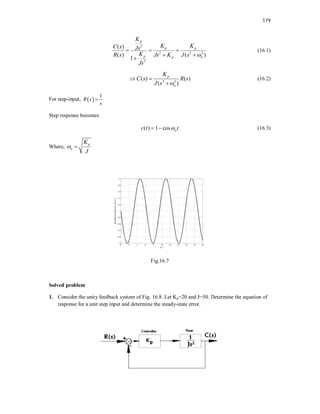 179
2
2 2 2
2
( )
( ) ( )
1
p
p p
p p n
K
K K
C s Js
K
R s Js K J s
Js

  
 

(16.1)
2 2
( ) ( )
( )
p
n
K
C s R s
J s 
 

(16.2)
For step-input,  
1
R s
s

Step response becomes
( ) 1 cos n
c t t

  (16.3)
Where,
p
n
K
J
 
Fig.16.7
Solved problem
1. Consider the unity feedback system of Fig. 16.8. Let Kp=20 and J=50. Determine the equation of
response for a unit step input and determine the steady-state error.
 