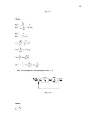180
Fig.16.8
Solution
2
2
2
( )
( )
1
P
p
p p
K
K
C s Js
K
R s Js K
Js
 


 
2 2
( )
( )
p
n
K
C s
R s J s 


2
rad/s
5
p
n
K
J
  
2
( ) (1 cos )
p
n
n
K
c t t
J


 
2
( ) 1 cos
5
c t t
 
 
 
 
 
2 2
( ) 1 1 cos cos
5 5
e
s t t t
 
   
 
 
 
2. Find the step response of the system shown inFig.16.9.
Fig.16.9
Solution
1
1
p
K
G
s


 