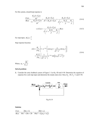 184
For this system, closed-loop response is
2
2
2
2
(1 )
(1 ) (1 )
( )
(1 )
( ) (1 )
1
p d
p d p d
p d p d p
p d
K T s
K T s K T s
C s Js
K T s K T K
R s Js K T s
J s s
Js J J

 
  
    
  
 
 
(16.4)
2
(1 )
( ) ( )
p d
p d p
K T s
C s R s
K T K
J s s
J J

 
 
 
 
 
(16.5)
For step-input,  
1
R s
s

Step response becomes
 
2 2
2
2
( ) 1 cos sin
1
1
sin 1
1
n
n
p t
d d
n
p d t
n
n
K
c t e t t
J
K T
e t
J



 
 
 
 


 
 
 
  
 
 
 

 
 
 
 
 
 
 

 
 
(16.6)
Where,
p
n
K
J
 
Solved problem
3. Consider the unity feedback system of Figure 3. Let Kp=20 and J=50. Determine the equation of
response for a unit step input and determine the steady-state error. Here, Kp
=20, Td
=1 and J=50.
Fig.16.14
Solution
2 2 2
( ) 20( 1) 20(1 )
( ) 50 20 20 50( 2 )
n n
C s s s
R s s s s s
 
 
 
   
 