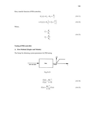 188
Here, transfer function of PID-controller,
  i
c p d
K
G s K K s
s
   (16.11)
  1 i
c p d
T
G s K T s
s
 
   
 
 
(16.12)
Where,
i
i
p
d
d
p
K
T
K
K
T
K


(16.13)
Tuning of PID-controller
A. First Method (Ziegler and Nichols)
The Setup for obtaining system parameters for PID tuning
Fig.16.21
( )
( ) 1
Ls
C s Ke
U s Ts



(16.14)
( ) ( )
1
Ls
Ke
C s U s
Ts



(16.15)
 