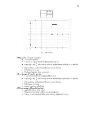 18
s=-1-j5
s=-1+j5
Fig.3.3. pole-zero map
3.3.Properties of Transfer function:
 Zero initial condition
 It is same as Laplace transform of its impulse response
 Replacing ‘s’ by
d
dt
in the transfer function, the differential equation can be obtained
 Poles and zeros can be obtained from the transfer function
 Stability can be known
 Can be applicable to linear system only
3.4.Advantages of Transfer function:
 It is a mathematical model and gain of the system
 Replacing ‘s’ by
d
dt
in the transfer function, the differential equation can be obtained
 Poles and zeros can be obtained from the transfer function
 Stability can be known
 Impulse response can be found
3.5.Disadvantages of Transfer function:
 Applicable only to linear system
 Not applicable if initial condition cannot be neglected
 It gives no information about the actual structure of a physical system
 