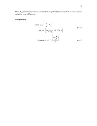 190
Where, Kcr
proportional constant of a switched-off integral and derivative controls at which sustained
oscillations of period Pcr occur.
Second Method
( ) 1
1
0.6 1 0.125
0.5
i
c p d
cr cr
cr
T
G s K T s
s
K P s
P s
 
  
 
 
 
  
 
 
(16.16)
2
4
( ) 0.075 cr
c cr cr
s
P
G s K P
s
 

 
 
 (16.17)
 