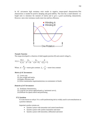 192
In AC servomotor high resistance rotor results in negative torque-speed characteristics.This
characteristic is needed for positive damping and good stability. The rotor has a small diameter –to-
length ratio to minimize the moment of inertia and to give a good accelerating characteristic.
However, more rotor resistance results more loss and less efficiency.
Transfer Function
The torque developed is a function of shaft angular position (Ө) and control voltage Ec.
 
 
     
2
1
m m
c m
s K K K
G s
E s s Js D s T s
Js Ds

   
 

Where, m
K
K
D
 = motor gain constant, m
J
T
D
 = motor time constant
Merits of AC Servomotors
(i) Lower cost,
(ii) less weight and inertia,
(iii)higher efficiency and
(iv) fewer maintenance requirements(since no commutator or brush)
Demerits of AC Servomotors
(i) Nonlinear characteristics,
(ii) Used for low power applications(e.g. instrument servo),
(iii)Difficult for speed control and positioning
17.2. Synchros
It is also known as selsyn. It is a self-synchronizing device widely used in servomechanisms as
a position indicator.
Important synchro systems are
 Synchro system with transmitter and control transformer
 Synchro system with synchro transmitter and motor
 Synchro system with transmitter, differential and motor
 
