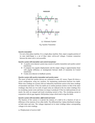 194
(c) Schematic Symbol
Fig. Synchro Transmitter
Synchro transmitter
It is not a three phase machine. It is a single phase machine. Here, input is angular position of
its rotor shaft.Output is a set of three stator coil-to-coil voltages. Common connection
between the stator coils is not accessible.
Synchro system with transmitter and control transformer
 A synchro error detector system may consist of synchro transmitter and synchro control
transformer.
 It compares two angular displacements and the output voltage is approximately linear
with angular difference or misalignment between shafts of transmitter & Control
transformer.
 Usedas error detector in feedback systems.
Synchro system with synchro transmitter and synchro motor
The rotors of both the synchro devices are connected to same AC source. Figure (b) shows a
circuit configuration, using two synchros, for maintaining synchronism between two shafts.
When rotor windings are excited, emfs are induced by transformer action in the stator windings
of transmitter and motor. If the two shafts are in similar positions (relative to that of the stator
windings), then there are two emfs of equal value are induced in the two stator windings.Also
no circulating current exists and hence no torque is produced. If the two shaft positions do not
match, the emfs are unequal and result circulating current to flow. The circulating current in
conjunction with air gap magnetic field produce torque which tend to align the shafts.
Synchro system with transmitter, differential and motor
The function of this system is to permit the rotation of a shaft to be a function of sum or
difference of the rotations of two other shafts. The differential has 3-phase distributed windings
on both stator and rotor. The voltages impressed on its stator windings induce corresponding
voltages in its rotor windings.
r=Displacement of receiver shaft
 