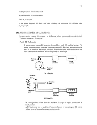 195
s=Displacement of transmitter shaft
d=Displacement of differential shaft
Then, r t d t
  
 
If the phase sequence of stator and rotor windings of differential are reversed then
r t d t
  
 
17.3. TACHOGENERATOR OR TACHOMETER
In many control systems, it is necessary to feedback a voltage proportional to speed of shaft.
Tachogenerator serves the purpose.
17.3.1. DC Tachometer
It is a permanent magnet DC generator. It resembles a small DC machine having a PM
stator, rotating armature, brush and commutator assembly. The rotor is connected to the
shaft to be measured. The output voltage is proportional to the angular velocity of the
shaft. The direction of rotation decides the polarity of the voltage.
DC tachogenerator suffers from the drawback of output in ripple, commutator &
brush problem.
A DC tachometer can be used in AC servomechanism by converting the DC output
voltage to an AC voltage by using a rectifier circuit.
 