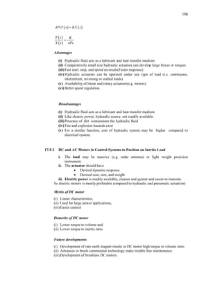 198
   
APsY s KX s

 
 
Y s K
X s APs

Advantages
(i) Hydraulic fluid acts as a lubricant and heat transfer medium
(ii) Comparatively small size hydraulic actuators can develop large forces or torques
(iii)Fast start, stop, and speed reversals(Faster response)
(iv) Hydraulic actuators can be operated under any type of load (i.e. continuous,
intermittent, reversing or stalled loads)
(v) Availability of linear and rotary actuators(e.g. motors)
(vi) Better speed regulation.
Disadvantages
(i) Hydraulic fluid acts as a lubricant and heat transfer medium
(ii) Like electric power, hydraulic source not readily available
(iii)Presence of dirt contaminate the hydraulic fluid
(iv) Fire and explosion hazards exist
(v) For a similar function, cost of hydraulic system may be higher compared to
electrical system.
17.5.2 DC and AC Motors in Control Systems to Position an Inertia Load
i. The load may be massive (e.g. radar antenna) or light weight precision
instrument.
ii. The actuator should have
 Desired dynamic response
 Desired cost, size, and weight
iii. Electric power is readily available, cleaner and quieter and easier to transmit.
So electric motors is mostly preferable compared to hydraulic and pneumatic actuation)
Merits of DC motor
(i) Linear characteristics,
(ii) Used for large power applications,
(iii)Easier control
Demerits of DC motor
(i) Lower torque to volume and
(ii) Lower torque to inertia ratio.
Future developments
(i) Development of rare earth magnet results in DC motor high torque to volume ratio.
(ii) Advances in brush commutator technology make trouble free maintenance.
(iii)Development of brushless DC motors.
 