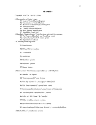 199
SUMMARY
CONTROL SYSTEM ENGINEERING
3.0 Introduction to Control system
3.1 Scope of Control System Engineer
3.2 Classification of Control System
3.3 Historical development of Control system
3.4 Analogus systems
3.5 Transfer function of Systems
3.6 Block diagram representation
3.7 Signal Flow Graph(SFG)
4.0 Feedback Characteristics of Control systems and sensitivity measures
4.1 The Concept of Feedback and Closed loop control
4.2 Merits of using Feedback control system
4.3 Regenerative Feedback
3.0Control System Components
3.1 Potentiometers
3.2 DC and AC Servomotors
3.3 Tachometers
3.4 Amplidyne
3.5 Hydralulic systems
3.6 Pneumatic systems
3.7 Stepper Motors
4.0 Time Domain Performance Analysis of Linear Control Systems
4.1 Standard Test Signals
4.2 Time response of 1st
order Systems
4.3 Unit step response of a prototype 2nd
order system
4.4 Unit Ramp response of a second order system
4.4 Performance Specification of Linear System in Time domain
4.5 The Steady State Errors and Error Constants
4.6 Effect of P, PI, PD and PID Controller
4.7 Effect of Adding a zero to a system
4.8 Performance Indices(ISE,ITSE,IAE, ITAE)
4.9 Approximations of Higher order Systems by Lower order Problems
5.0 The Stability of Linear Control Systems
 