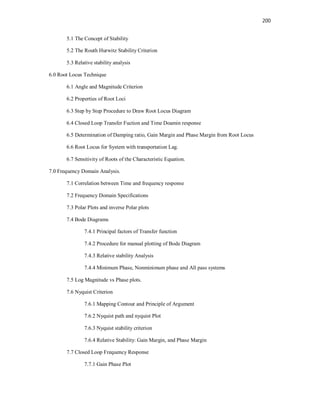 200
5.1 The Concept of Stability
5.2 The Routh Hurwitz Stability Criterion
5.3 Relative stability analysis
6.0 Root Locus Technique
6.1 Angle and Magnitude Criterion
6.2 Properties of Root Loci
6.3 Step by Step Procedure to Draw Root Locus Diagram
6.4 Closed Loop Transfer Fuction and Time Doamin response
6.5 Determination of Damping ratio, Gain Margin and Phase Margin from Root Locus
6.6 Root Locus for System with transportation Lag.
6.7 Sensitivity of Roots of the Characteristic Equation.
7.0 Frequency Domain Analysis.
7.1 Correlation between Time and frequency response
7.2 Frequency Domain Specifications
7.3 Polar Plots and inverse Polar plots
7.4 Bode Diagrams
7.4.1 Principal factors of Transfer function
7.4.2 Procedure for manual plotting of Bode Diagram
7.4.3 Relative stability Analysis
7.4.4 Minimum Phase, Nonminimum phase and All pass systems
7.5 Log Magnitude vs Phase plots.
7.6 Nyquist Criterion
7.6.1 Mapping Contour and Principle of Argument
7.6.2 Nyquist path and nyquist Plot
7.6.3 Nyquist stability criterion
7.6.4 Relative Stability: Gain Margin, and Phase Margin
7.7 Closed Loop Frequency Response
7.7.1 Gain Phase Plot
 