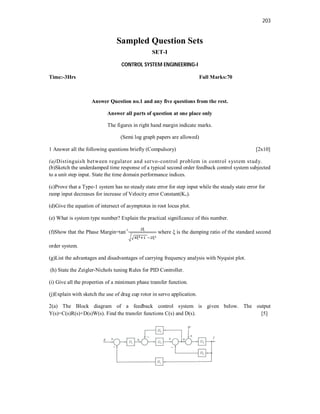203
Sampled Question Sets
SET-I
CONTROL SYSTEM ENGINEERING-I
Time:-3Hrs Full Marks:70
Answer Question no.1 and any five questions from the rest.
Answer all parts of question at one place only
The figures in right hand margin indicate marks.
(Semi log graph papers are allowed)
1 Answer all the following questions briefly (Compulsory) [2x10]
(a)Distinguish between regulator and servo-control problem in control system study.
(b)Sketch the underdamped time response of a typical second order feedback control system subjected
to a unit step input. State the time domain performance indices.
(c)Prove that a Type-1 system has no steady state error for step input while the steady state error for
ramp input decreases for increase of Velocity error Constant(Kv).
(d)Give the equation of intersect of asymptotes in root locus plot.
(e) What is system type number? Explain the practical significance of this number.
(f)Show that the Phase Margin=tan-1
where ξ is the damping ratio of the standard second
order system.
(g)List the advantages and disadvantages of carrying frequency analysis with Nyquist plot.
(h) State the Zeigler-Nichols tuning Rules for PID Controller.
(i) Give all the properties of a minimum phase transfer function.
(j)Explain with sketch the use of drag cup rotor in servo application.
2(a) The Block diagram of a feedback control system is given below. The output
Y(s)=C(s)R(s)+D(s)W(s). Find the transfer functions C(s) and D(s). [5]
 