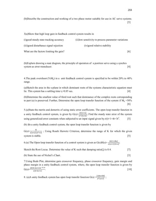 204
(b)Describe the construction and working of a two phase motor suitable for use in AC servo systems.
[5]
3(a)Show that high loop gain in feedback control system results in
(i)good steady state tracking accuracy (ii)low sensitivity to process parameter variations
(iii)good disturbance signal rejection (iv)good relative stability
What are the factors limiting the gain? [6]
(b)Explain drawing a neat diagram, the principle of operation of a position servo using a synchro
system as error transducer. [4]
4.The peak overshoot (%Mp) in a unit feedback control system is specified to be within 20% to 40%
range.
(a)Sketch the area in the s-plane in which dominant roots of the systems characteristic equation must
lie. This system has a settling time ts=0.85 sec. [4]
(b)Determine the smallest value of third root such that dominance of the complex roots corresponding
to part (a) is preserved. Further, Determine the open loop transfer function of the system if Mp =50%
[6]
5.(a)State the merits and demerits of using static error coefficients. The open loop transfer function in
a unity feedback control system, is given by G(s)=
( )
( )
; Find the steady state error of the system
using generalized error constants when subjected to an input signal given by r(t)=1+4t+3t2
. [5]
(b) )In a unity feedback control system, the open loop transfer function is given by
G(s)= ( )( )
; Using Routh Hurwitz Criterion, determine the range of K for which the given
system is stable. [5]
6.(a) The Open loop transfer function of a control system is given as G(s)H(s)=
( )
( )( )
;
Sketch the Root Locus. Determine the value of K such that damping ratio(ξ) is 0.4. [7]
(b) State the use of Nichol’s Chart. [3]
7.Using Bode Plot, determine gain crossover frequency, phase crossover frequency, gain margin and
phase margin in a unity feedback control system, where, the open loop transfer function is given by
G(s)=
( . ) .
( . )
. [10]
8. (a)A unity feedback system has open loop transfer function G(s) =
( )
( )
;
 