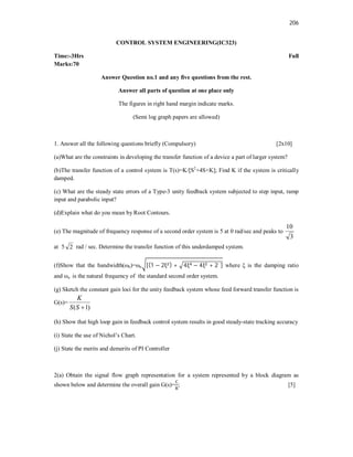 206
CONTROL SYSTEM ENGINEERING(IC323)
Time:-3Hrs Full
Marks:70
Answer Question no.1 and any five questions from the rest.
Answer all parts of question at one place only
The figures in right hand margin indicate marks.
(Semi log graph papers are allowed)
1. Answer all the following questions briefly (Compulsory) [2x10]
(a)What are the constraints in developing the transfer function of a device a part of larger system?
(b)The transfer function of a control system is T(s)=K/[S2
+4S+K]; Find K if the system is critically
damped.
(c) What are the steady state errors of a Type-3 unity feedback system subjected to step input, ramp
input and parabolic input?
(d)Explain what do you mean by Root Contours.
(e) The magnitude of frequency response of a second order system is 5 at 0 rad/sec and peaks to
3
10
at 5 2 rad / sec. Determine the transfer function of this underdamped system.
(f)Show that the bandwidth(ωb)=ωn [(1 − 2ξ ) + 4ξ − 4ξ + 2 ] where ξ is the damping ratio
and ωn is the natural frequency of the standard second order system.
(g) Sketch the constant gain loci for the unity feedback system whose feed forward transfer function is
G(s)=
)
1
( 
S
S
K
(h) Show that high loop gain in feedback control system results in good steady-state tracking accuracy
(i) State the use of Nichol’s Chart.
(j) State the merits and demerits of PI Controller
2(a) Obtain the signal flow graph representation for a system represented by a block diagram as
shown below and determine the overall gain G(s)= ; [5]
 