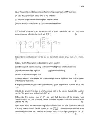 209
(g)List the advantages and disadvantages of carrying frequency analysis with Nyquist plot.
(h) State the Zeigler-Nichols tuning Rules for PID Controller.
(i) Give all the properties of a minimum phase transfer function.
(j)Explain with sketch the use of drag cup rotor in servo application.
2(a)Obtain the signal flow graph representation for a system represented by a block diagram as
shown below and determine the overall gain G(s)= ; [6]
(b)Describe the construction and working of a two phase motor suitable for use in AC servo systems.
[4]
3(a)Show that high loop gain in feedback control system results in
(i)good steady state tracking accuracy (ii)low sensitivity to process parameter variations
(iii)good disturbance signal rejection (iv)good relative stability
What are the factors limiting the gain? [5]
(b)Explain drawing a neat diagram, the principle of operation of a position servo using a synchro
system as error transducer. [5]
4.The peak overshoot (%Mp) in a unit feedback control system is specified to be within 20% to 40%
range.
(a)Sketch the area in the s-plane in which dominant roots of the systems characteristic equation
must lie. This system has a settling time ts=0.85 sec. [4]
(b)Determine the smallest value of 3rd
root such that dominance of the complex roots
corresponding to part (a) is preserved. Further, Determine the open loop transfer function of the
system if Mp=50% [6]
5.(a)State the merits and demerits of using static error coefficients. The open loop transfer function
in a unity feedback control system, is given by G(s)=
( )
( )
; Find the steady state error of the
system using generalized error constants when subjected to an input signal given by r(t)=1+4t+3t2
.
[5]
 