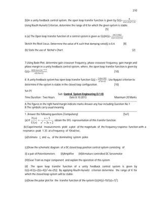 210
(b)In a unity feedback control system, the open loop transfer function is given by G(s)= ( )( )
;
Using Routh Hurwitz Criterion, determine the range of K for which the given system is stable.
[5]
6.(a) The Open loop transfer function of a control system is given as G(s)H(s)=
( )
( )( )
;
Sketch the Root Locus. Determine the value of K such that damping ratio(ξ) is 0.4. [8]
(b) State the use of Nichol’s Chart. [2]
7.Using Bode Plot, determine gain crossover frequency, phase crossover frequency, gain margin and
phase margin in a unity feedback control system, where, the open loop transfer function is given by
G(s)=
( . ) .
( . )
. [10]
8. A unity feedback system has open loop transfer function G(s) =
( )
( )
; Use Nyquist criterion to
determine if the system is stable in the closed loop configuration. [10]
Set-IV
Sub: Control System Engineering (3:1:0)
Time Duration : Two Hours Date 8.10.2013 Maximum 20 Marks
A.The figures in the right hand margin indicate marks Answer any four including Question No.1
B.The symbols carry usual meaning
1. Answer the following questions (Compulsory) [5x1]
(a) If
2
3
3
)
(
)
(
2




s
s
s
s
U
s
Y
obtain the SFG representation of this transfer function.
(b) Experimental measurements yield a plot of the magnitude of the frequency response function with a
resonance peak 1.35 at a frequency of 10rad/sec.
(a)Estimate  and n of the dominating system poles
(c)Draw the schematic diagram of a DC closed loop position control system consisting of
(I) a pair of Potentiometers (II)Amplifier (III)Armature controlled DC Servomotor
(IV)Gear Train as major component and explain the operation of this system
(d) .The open loop transfer function of a unity feedback control system is given by
G(s)=K/[(s+2)(s+4)(s2
+6s+25)]; By applying Routh-Hurwitz criterion determine the range of K for
which the closed loop system will be stable:
(e)Draw the polar plot for the transfer function of the system G(s)H(s)=10/[s(s+1)2
].
 