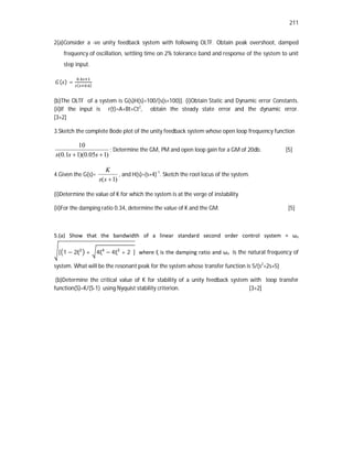 211
2(a)Consider a -ve unity feedback system with following OLTF. Obtain peak overshoot, damped
frequency of oscillation, settling time on 2% tolerance band and response of the system to unit
step input.
( ) =
.
( . )
(b)The OLTF of a system is G(s)H(s)=100/[s(s+100)]. (i)Obtain Static and Dynamic error Constants.
(ii)If the input is r(t)=A+Bt+Ct2
, obtain the steady state error and the dynamic error.
[3+2]
3.Sketch the complete Bode plot of the unity feedback system whose open loop frequency function
)
1
05
.
0
)(
1
1
.
0
(
10

 s
s
s
; Determine the GM, PM and open loop gain for a GM of 20db. [5]
4.Given the G(s)=
)
1
( 
s
s
K
, and H(s)=(s+4)-1
. Sketch the root locus of the system.
(i)Determine the value of K for which the system is at the verge of instability
(ii)For the damping ratio 0.34, determine the value of K and the GM. [5]
5.(a) Show that the bandwidth of a linear standard second order control system = ωn
[ 1 − 2ξ + 4ξ − 4ξ + 2 ] where ξ is the damping ratio and ωn is the natural frequency of
system. What will be the resonant peak for the system whose transfer function is 5/(s2
+2s+5)
(b)Determine the critical value of K for stability of a unity feedback system with loop transfer
function(S)=K/(S-1) using Nyquist stability criterion. [3+2]
 