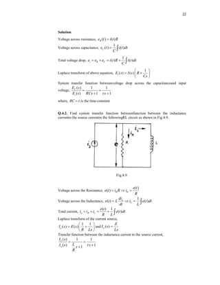22
Solution
Voltage across resistance, ( ) ( )
R
e t i t R

Voltage across capacitance,
1
( ) ( )
C
e t i t dt
C
 
Total voltage drop,
1
( ) ( )
i R C
e e e i t R i t dt
C
    
Laplace transform of above equation,
1
( ) ( )
i
E s I s R
Cs
 
 
 
 
System transfer function betweenvoltage drop across the capacitanceand input
voltage,
( ) 1 1
( ) 1 1
C
i
E s
E s RCs s

 
 
where, RC 
 is the time-constant
Q.4.2. Find system transfer function betweenfunction between the inductance
currentto the source currentin the followingRL circuit as shown in Fig.4.9.
Fig.4.9.
Voltage across the Resistance,
( )
( ) R R
e t
e t i R i
R
  
Voltage across the Inductance,
1
( ) ( )
L
L
di
e t L i e t dt
dt L
   
Total current,
( ) 1
( )
a R L
e t
i i i e t dt
R L
    
Laplace transform of the current source,
1 1
( ) ( )
a
I s E s
R Ls
 
 
 
 
and ( )
L
E
I s
Ls

Transfer function between the inductance current to the source current,
( ) 1 1
( ) 1
1
L
a
I s
L
I s s
s
R

 


 