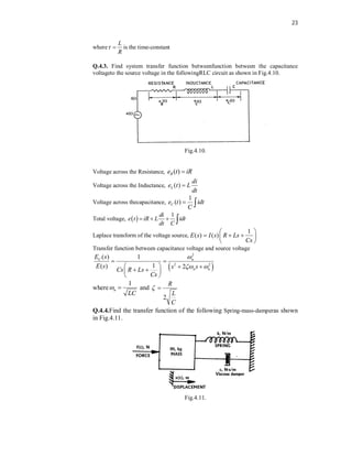 23
where
L
R
  is the time-constant
Q.4.3. Find system transfer function betweenfunction between the capacitance
voltageto the source voltage in the followingRLC circuit as shown in Fig.4.10.
Fig.4.10.
Voltage across the Resistance, ( )
R
e t iR

Voltage across the Inductance, ( )
L
di
e t L
dt

Voltage across thecapacitance,
1
( )
C
e t idt
C
 
Total voltage,  
1
di
e t iR L idt
dt C
   
Laplace transform of the voltage source,
1
( ) ( )
E s I s R Ls
Cs
 
  
 
 
Transfer function between capacitance voltage and source voltage
 
2
2 2
( ) 1
1
( ) 2
C n
n n
E s
E s s s
Cs R Ls
Cs

 
 
   
 
 
 
where
1
n
LC
  and
2
R
L
C
 
Q.4.4.Find the transfer function of the following Spring-mass-damperas shown
in Fig.4.11.
Fig.4.11.
 