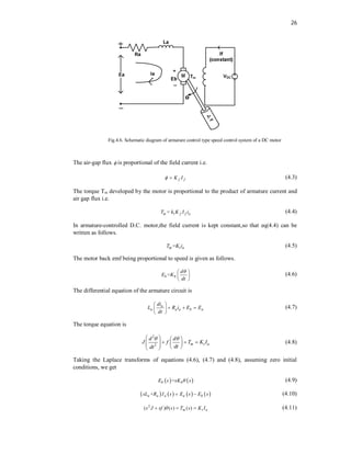 26
J
,
f
Fig.4.6. Schematic diagram of armature control type speed control system of a DC motor
The air-gap flux  is proportional of the field current i.e.
f f
K I
  (4.3)
The torque Tm developed by the motor is proportional to the product of armature current and
air gap flux i.e.
1
=
m f f a
T k K I i (4.4)
In armature-controlled D.C. motor,the field current is kept constant,so that eq(4.4) can be
written as follows.
=
m t a
T K i (4.5)
The motor back emf being proportional to speed is given as follows.
=
b b
d
E K
dt

 
 
 
(4.6)
The differential equation of the armature circuit is
a
a a a b a
di
L R i E E
dt
 
  
 
 
(4.7)
The torque equation is
2
2 m t a
d d
J f T K I
dt
dt
 
   
  
   
   
 
(4.8)
Taking the Laplace transforms of equations (4.6), (4.7) and (4.8), assuming zero initial
conditions, we get
   
=
b b
E s sK s
 (4.9)
       
+
a a a a b
sL R I s E s E s
  (4.10)
2
( ) ( ) ( )
m t a
s J sf s T s K I

   (4.11)
 