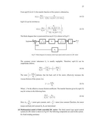 27
From eq(4.9) to (4.11) the transfer function of the system is obtained as,
 
  
( )
( )
t
a a a t b
K
s
G s
E s s R sL sJ f K K


 


 
 
(4.12)
Eq(4.12) can be rewritten as
 
  
  
( ) 1
( )
1
t
a a
t b
a
a a
K
R sL sJ f
s
G s
K K
E s s
R sL sJ f

 
 
 
 

 

 
 



(4.13)
The block diagram that is constructed from eq (4.13) is shown in Fig.4.7.
1
sJ f

1
s
1
a a
sL R

 
s
s

Fig.4.7. Block diagram of armature control type speed control system of a DC motor
The armature circuit inductance La is usually negligible. Therefore, eq(4.13) can be
simplifiedas follows.
2
( )
( )
t t b
a a a
K K K
s
s J s f
E s R R
    
  
   
   
(4.14)
The term t b
a
K K
f
R
 

 
 
indicates that the back emf of the motor effectively increases the
viscous friction of the system. Let,
t b
a
K
f
K
f
R

  (4.15)
Where f  be the effective viscous friction coefficient. The transfer function given by eq(4.15)
may be written in the following form.
 
   
1
m
a
s K
E s s s




(4.16)
Here = t
m
a
K
K
R f
= motor gain constant, and
J
f
 

= motor time constant.Therefore, the motor
torque and back emf constant Kt, Kb are interrelated.
4.5.Mathematical model of field controlled DC motor: The field control type speed control
system of a DC motor is shown in Fig.4.8. The following components are used in this system.
Rf=Field winding resistance
 