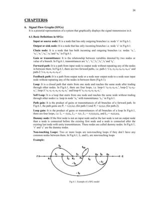 34
CHAPTER#6
6. Signal Flow Graphs (SFGs)
It is a pictorial representation of a system that graphically displays the signal transmission in it.
6.1.Basic Definitions in SFGs:
Input or source node: It is a node that has only outgoing branches i.e. node ‘r’ in Fig.6.1.
Output or sink node: It is a node that has only incoming branches i.e. node ‘c’ in Fig.6.1.
Chain node: It is a node that has both incoming and outgoing branches i.e. nodes ‘x1’,
‘x2’,‘x3’,‘x4’,‘x5’and ‘x6’ in Fig.6.1.
Gain or transmittance: It is the relationship between variables denoted by two nodes or
value of a branch. In Fig.6.1, transmittances are ‘t1’, ‘t2’,‘t3’,‘t4’,‘t5’and ‘t6’.
Forward path: It is a path from input node to output node without repeating any of the nodes
in between them. In Fig.6.1, there are two forward paths, i.e. path-1:‘r-x1-x2-x3-x4-x5-x6-c’ and
path-2:‘r-x1-x3-x4-x5-x6-c’.
Feedback path: It is a path from output node or a node near output node to a node near input
node without repeating any of the nodes in between them (Fig.6.1).
Loop: It is a closed path that starts from one node and reaches the same node after trading
through other nodes. In Fig.6.1, there are four loops, i.e. loop-1:‘x2-x3-x4-x1’, loop-2:‘x5-x6-
x5’, loop-3:‘x1-x2-x3-x4-x5-x6-x1’ and loop-4:‘x1-x3-x4-x5-x6-x1’.
Self Loop: It is a loop that starts from one node and reaches the same node without trading
through other nodes i.e. loop in node ‘x4’ with transmittance ‘t55’ in Fig.6.1.
Path gain: It is the product of gains or transmittances of all branches of a forward path. In
Fig.6.1, the path gains are P1 = t1t2t3t4t5 (for path-1) and P2 = t9t3t4t5 (for path-2).
Loop gain: It is the product of gains or transmittances of all branches of a loop In Fig.6.1,
there are four loops, i.e. L1 = -t2t3t6, L2 = -t5t7, L3 = -t1t2t3t4t5t8, and L4 = -t9t3t4t5t8.
Dummy node: If the first node is not an input node and/or the last node is not an output node
than a node is connected before the existing first node and a node is connected after the
existing last node with unity transmittances. These nodes are called dummy nodes. In Fig.6.1,
‘r’ and ‘c’ are the dummy nodes.
Non-touching Loops: Two or more loops are non-touching loops if they don’t have any
common nodes between them. In Fig.6.1, L1 and L2 are non-touching loops
Example:
Fig.6.1. Example of a SFG model
 