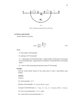 36
1
a a
sL R

1
sJ f

1
s
(b)
Fig.6.3. Armature type speed control of a DC motor
6.4.Mason’s gain formula:
Transfer function of a system=
 
 
 
1
N
k k
k
P
C s
G s
R s


 


(6.1)
Where,
N= total number of forward paths
Pk= path gain of kth
forward path
∆= 1 - (∑loop gains of all individual loops) + (∑gain product of loop gains of all possible
two non-touching loops) - (∑gain product of loop gains of all possible three non-touching
loops) + …
∆k= value of ∆ after eliminating all loops that touches kth
forward path
Example:
Find the overall transfer function of the system given in Fig.6.1 using Mason’s gain
formula.
Solution:
In Fig.6.1,
No. of forward paths: 2
N 
Path gain of forward paths: 1 1 2 3 4 5
P t t t t t
 and 2 6 3 4 5
P t t t t

Loop gain of individual loops: 1 2 3 6
L t t t
  , 2 5 7
L t t
  , 3 1 2 3 4 5 8
L t t t t t t
  and 4 9 3 4 5 8
L t t t t t
 
No. of two non-touching loops = 2 i.e. L1 and L2
No. of more than two non-touching loops = 0
 
