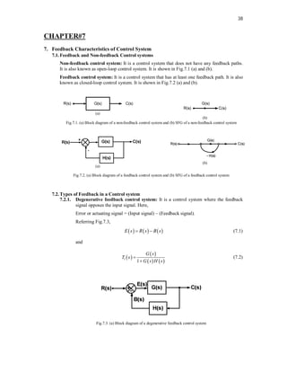 38
CHAPTER#7
7. Feedback Characteristics of Control System
7.1.Feedback and Non-feedback Control systems
Non-feedback control system: It is a control system that does not have any feedback paths.
It is also known as open-loop control system. It is shown in Fig.7.1 (a) and (b).
Feedback control system: It is a control system that has at least one feedback path. It is also
known as closed-loop control system. It is shown in Fig.7.2 (a) and (b).
(a)
(b)
Fig.7.1. (a) Block diagram of a non-feedback control system and (b) SFG of a non-feedback control system
(a)
(b)
Fig.7.2. (a) Block diagram of a feedback control system and (b) SFG of a feedback control system
7.2.Types of Feedback in a Control system
7.2.1. Degenerative feedback control system: It is a control system where the feedback
signal opposes the input signal. Here,
Error or actuating signal = (Input signal) – (Feedback signal).
Referring Fig.7.3,
     
E s R s B s
  (7.1)
and
 
 
   
1
1
G s
T s
G s H s


(7.2)
Fig.7.3. (a) Block diagram of a degenerative feedback control system
 