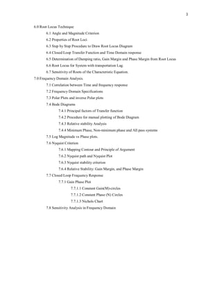 3
6.0 Root Locus Technique
6.1 Angle and Magnitude Criterion
6.2 Properties of Root Loci
6.3 Step by Step Procedure to Draw Root Locus Diagram
6.4 Closed Loop Transfer Function and Time Domain response
6.5 Determination of Damping ratio, Gain Margin and Phase Margin from Root Locus
6.6 Root Locus for System with transportation Lag.
6.7 Sensitivity of Roots of the Characteristic Equation.
7.0 Frequency Domain Analysis.
7.1 Correlation between Time and frequency response
7.2 Frequency Domain Specifications
7.3 Polar Plots and inverse Polar plots
7.4 Bode Diagrams
7.4.1 Principal factors of Transfer function
7.4.2 Procedure for manual plotting of Bode Diagram
7.4.3 Relative stability Analysis
7.4.4 Minimum Phase, Non-minimum phase and All pass systems
7.5 Log Magnitude vs Phase plots.
7.6 Nyquist Criterion
7.6.1 Mapping Contour and Principle of Argument
7.6.2 Nyquist path and Nyquist Plot
7.6.3 Nyquist stability criterion
7.6.4 Relative Stability: Gain Margin, and Phase Margin
7.7 Closed Loop Frequency Response
7.7.1 Gain Phase Plot
7.7.1.1 Constant Gain(M)-circles
7.7.1.2 Constant Phase (N) Circles
7.7.1.3 Nichols Chart
7.8 Sensitivity Analysis in Frequency Domain
 