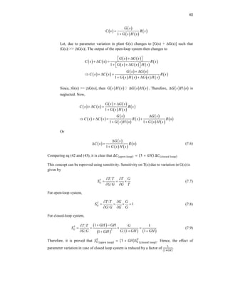 40
 
 
   
 
1
G s
C s R s
G s H s


Let, due to parameter variation in plant G(s) changes to [G(s) + ∆G(s)] such that
|G(s)| >> |∆G(s)|. The output of the open-loop system then changes to
   
   
     
 
   
   
       
 
1
1
G s G s
C s C s R s
G s G s H s
G s G s
C s C s R s
G s H s G s H s
   
 
  
    
 
 
   
  
Since, |G(s)| >> |∆G(s)|, then        
G s H s G s H s
 . Therefore,    
G s H s
 is
neglected. Now,
   
   
   
 
   
 
   
 
 
   
 
1
1 1
G s G s
C s C s R s
G s H s
G s G s
C s C s R s R s
G s H s G s H s
 
  


    
 
Or
 
 
   
 
1
G s
C s R s
G s H s

 

(7.6)
Comparing eq (42 and (43), it is clear that ∆ ( ) = (1 + ) ∆ ( )
This concept can be reproved using sensitivity. Sensitivity on T(s) due to variation in G(s) is
given by
T
G
T T T G
S
G G G T
 
  
 
(7.7)
For open-loop system,
1
T
G
T T G G
S
G G G G
 
   
 
(7.8)
For closed-loop system,
 
     
2
1 1
1 1
1
T
G
GH GH
T T G
S
G G G GH GH
GH
 

   
  

(7.9)
Therefore, it is proved that ( ) = (1 + ) ( ). Hence, the effect of
parameter variation in case of closed loop system is reduced by a factor of
( )
.
 
