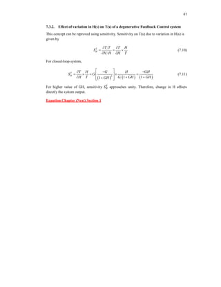 41
7.3.2. Effect of variation in H(s) on T(s) of a degenerative Feedback Control system
This concept can be reproved using sensitivity. Sensitivity on T(s) due to variation in H(s) is
given by
T
H
T T T H
S
H H H T
 
  
 
(7.10)
For closed-loop system,
     
2
1 1
1
T
H
T H G H GH
S G
H T G GH GH
GH
 
  
     
  
 

 
(7.11)
For higher value of GH, sensitivity approaches unity. Therefore, change in H affects
directly the system output.
Equation Chapter (Next) Section 1
 