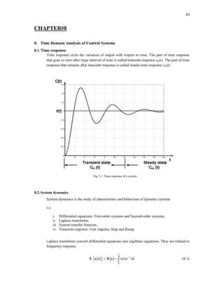43
CHAPTER#8
8. Time Domain Analysis of Control Systems
8.1.Time response
Time response c(t)is the variation of output with respect to time. The part of time response
that goes to zero after large interval of time is called transient response ctr(t). The part of time
response that remains after transient response is called steady-state response css(t).
Fig.7.1. Time response of a system
8.2.System dynamics
System dynamics is the study of characteristic and behaviour of dynamic systems
i.e.
i. Differential equations: First-order systems and Second-order systems,
ii. Laplace transforms,
iii. System transfer function,
iv. Transient response: Unit impulse, Step and Ramp
Laplace transforms convert differential equations into algebraic equations. They are related to
frequency response
 
   
0
( ) st
x t e dt


  
x t X s
L (8.1)
 