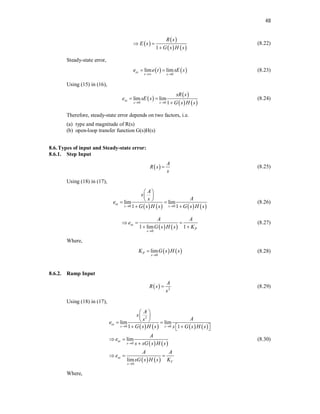 48
 
 
   
1
R s
E s
G s H s
 

(8.22)
Steady-state error,
   
0
lim lim
ss
t s
e e t sE s
 
  (8.23)
Using (15) in (16),
 
 
   
0 0
lim lim
1
ss
s s
sR s
e sE s
G s H s
 
 

(8.24)
Therefore, steady-state error depends on two factors, i.e.
(a) type and magnitude of R(s)
(b) open-loop transfer function G(s)H(s)
8.6.Types of input and Steady-state error:
8.6.1. Step Input
 
A
R s
s
 (8.25)
Using (18) in (17),
       
0 0
lim lim
1 1
ss
s s
A
s
A
s
e
G s H s G s H s
 
 
 
 
 
 
(8.26)
   
0
1 lim 1
ss
P
s
A A
e
G s H s K

  
 
(8.27)
Where,
   
0
lim
P
s
K G s H s

 (8.28)
8.6.2. Ramp Input
  2
A
R s
s
 (8.29)
Using (18) in (17),
       
   
   
2
0 0
0
0
lim lim
1 1
lim
lim
ss
s s
ss
s
ss
V
s
A
s
A
s
e
G s H s s G s H s
A
e
s sG s H s
A A
e
sG s H s K
 


 
 
 
 
   
 
 

  
(8.30)
Where,
 