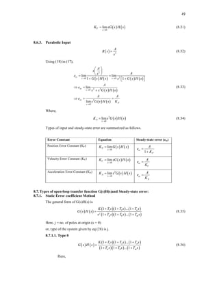 49
   
0
lim
V
s
K sG s H s

 (8.31)
8.6.3. Parabolic Input
  3
A
R s
s
 (8.32)
Using (18) in (17),
       
   
   
3
2
0 0
2 2
0
2
0
lim lim
1 1
lim
lim
ss
s s
ss
s
ss
A
s
A
s
A
s
e
G s H s s G s H s
A
e
s s G s H s
A A
e
K
s G s H s
 


 
 
 
 
   
 
 

  
(8.33)
Where,
   
2
0
lim
A
s
K s G s H s

 (8.34)
Types of input and steady-state error are summarized as follows.
Error Constant Equation Steady-state error (ess)
Position Error Constant (KP)    
0
lim
P
s
K G s H s


1
ss
P
A
e
K


Velocity Error Constant (KV)    
0
lim
V
s
K sG s H s


ss
V
A
e
K

Acceleration Error Constant (KA)
   
2
0
lim
A
s
K s G s H s


ss
A
A
e
K

8.7.Types of open-loop transfer function G(s)H(s)and Steady-state error:
8.7.1. Static Error coefficient Method
The general form of G(s)H(s) is
   
    
    
1 2
1 1 ... 1
1 1 ... 1
n
j
a b m
K T s T s T s
s T s
G
T s s
s
T
s H
  

  
(8.35)
Here, j = no. of poles at origin (s = 0)
or, type of the system given by eq (28) is j.
8.7.1.1. Type 0
   
    
    
1 2
1 1 ... 1
1 1 ... 1
n
a b m
K T s T s T s
T s T s
G s
s
s
T
H
  

  
(8.36)
Here,
 