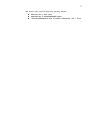 51
But, the static error coefficient method has following demerits:
 Applicable only to stable system
 Applicable only to three standard input signals
 Cannot give exact value of error. It gives only mathematical value i.e. 0 or ∞
 