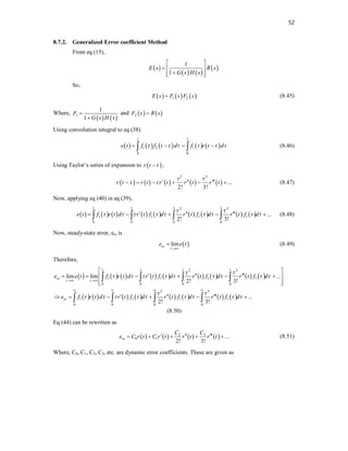 52
8.7.2. Generalized Error coefficient Method
From eq (15),
 
   
 
1
1
E s R s
G s H s
 
  

 
 
So,
     
1 2
E s F s F s
 (8.45)
Where,
   
1
1
1
F
G s H s


and    
2
F s R s

Using convolution integral to eq (38)
         
1 2 1
0 0
t t
e t f f t d f r t d
     
   
  (8.46)
Using Taylor’s series of expansion to  
r t 
 ,
         
2 3
...
2! 3!
r t r t r t r t r t
 
    
      (8.47)
Now, applying eq (40) in eq (39),
                 
2 3
1 1 1 1
0 0 0 0
...
2! 3!
t t t t
e t f r t d r t f d r t f d r t f d
 
        
  
    
    (8.48)
Now, steady-state error, ess is
 
lim
ss
t
e e t

 (8.49)
Therefore,
                 
               
2 3
1 1 1 1
0 0 0 0
2 3
1 1 1 1
0 0 0 0
lim lim ...
2! 3!
...
2! 3!
t t t t
ss
t t
ss
e e t f r t d r t f d r t f d r t f d
e f r t d r t f d r t f d r t f d
 
        
 
        
 
   
 
  
     
 
 
 
  
     
   
   
(8.50)
Eq (44) can be rewritten as
       
3
2
0 1 ...
2! 3!
ss
C
C
e C r t C r t r t r t
  
     (8.51)
Where, C0, C1, C2, C3, etc. are dynamic error coefficients. These are given as
 