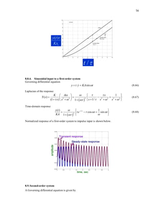 56
8.8.4. Sinusoidal input to a first-order system
Governing differential equation
sin
y y KA t
 
 
 (8.66)
Laplacian of the response
 
2
2 2 2 2 2 2
1
( )
(1 ) 1/
1
K A s
Y s
s s s s s
   
    

   
   
 
 
    
   

(8.67)
Time-domain response
 
/
2
( ) 1
cos sin
1
t
y t
e t t
KA


   



 
  
 
 

(8.68)
Normalized response of a first-order system to impulse input is shown below.
8.9.Second-order system
A Governing differential equation is given by
( )
i
y t
Kx

/
t 
 