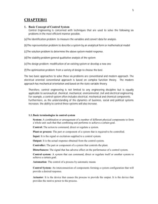 5
CHAPTER#1
1. Basic Concept of Control System
Control Engineering is concerned with techniques that are used to solve the following six
problems in the most efficient manner possible.
(a)The identification problem :to measure the variables and convert data for analysis.
(b)The representation problem:to describe a system by an analytical form or mathematical model
(c)The solution problem:to determine the above system model response.
(d)The stability problem:general qualitative analysis of the system
(e)The design problem: modification of an existing system or develop a new one
(f)The optimization problem: from a variety of design to choose the best.
The two basic approaches to solve these six problems are conventional and modern approach. The
electrical oriented conventional approach is based on complex function theory. The modern
approach has mechanical orientation and based on the state variable theory.
Therefore, control engineering is not limited to any engineering discipline but is equally
applicable to aeronautical, chemical, mechanical, environmental, civil and electrical engineering.
For example, a control system often includes electrical, mechanical and chemical components.
Furthermore, as the understanding of the dynamics of business, social and political systems
increases; the ability to control these systems will also increase.
1.1.Basic terminologies in control system
System: A combination or arrangement of a number of different physical components to form
a whole unit such that that combining unit performs to achieve a certain goal.
Control: The action to command, direct or regulate a system.
Plant or process: The part or component of a system that is required to be controlled.
Input: It is the signal or excitation supplied to a control system.
Output: It is the actual response obtained from the control system.
Controller: The part or component of a system that controls the plant.
Disturbances: The signal that has adverse effect on the performance of a control system.
Control system: A system that can command, direct or regulate itself or another system to
achieve a certain goal.
Automation: The control of a process by automatic means
Control System: An interconnection of components forming a system configuration that will
provide a desired response.
Actuator: It is the device that causes the process to provide the output. It is the device that
provides the motive power to the process.
 